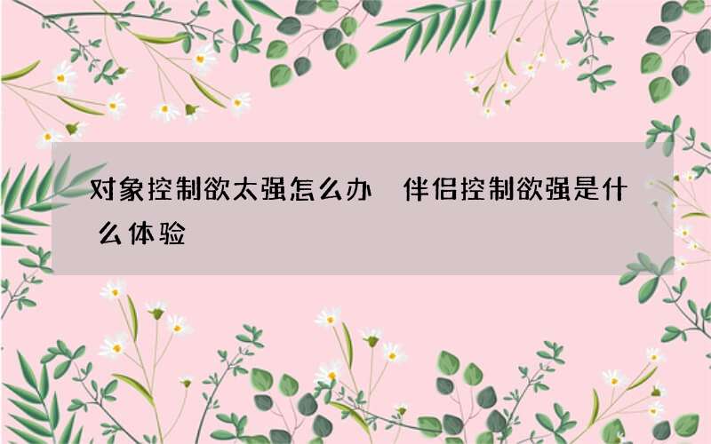 对象控制欲太强怎么办 伴侣控制欲强是什么体验